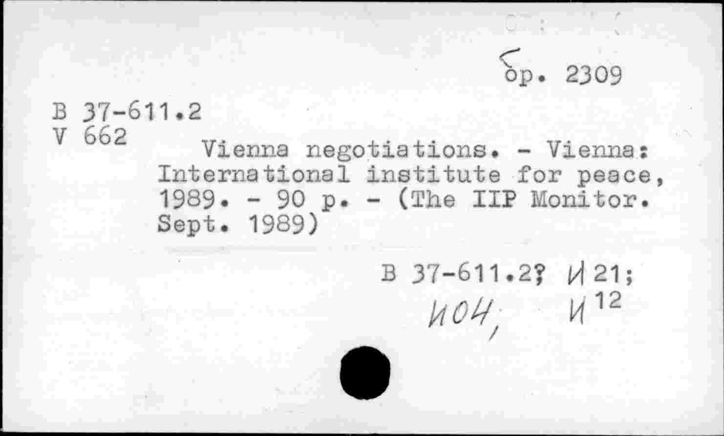 ﻿bp. 2309
B 37-611.2
V 662 ir.	. . , .	.
Vienna negotiations. - Vienna: International institute for peace, 1989. - 90 p. - (The IIP Monitor. Sept. 1989)
B 37-611.2? H 21;
140^	M12